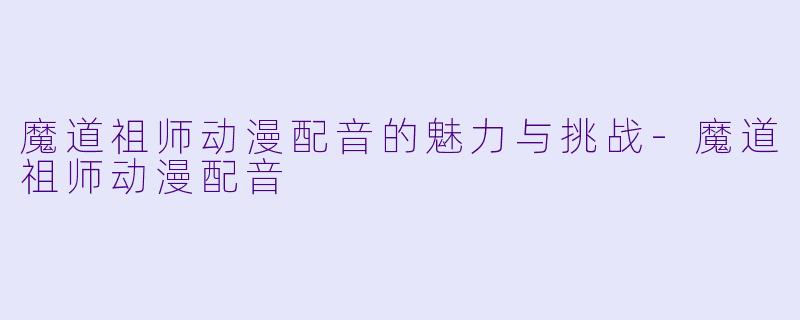 魔道祖师动漫配音的魅力与挑战-魔道祖师动漫配音
