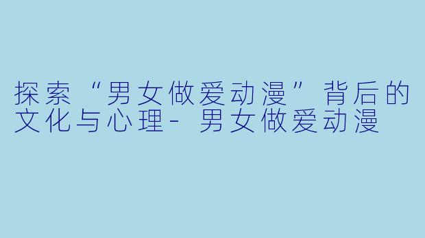 探索“男女做爱动漫”背后的文化与心理-男女做爱动漫