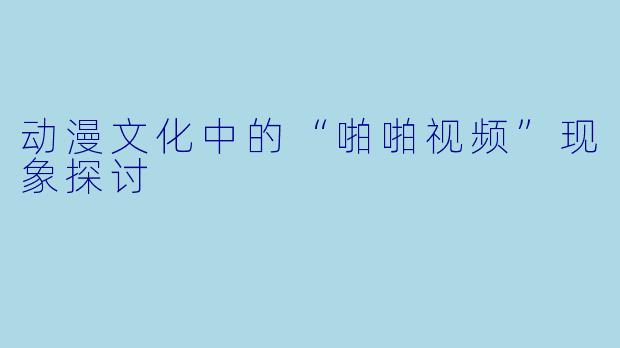 动漫文化中的“啪啪视频”现象探讨