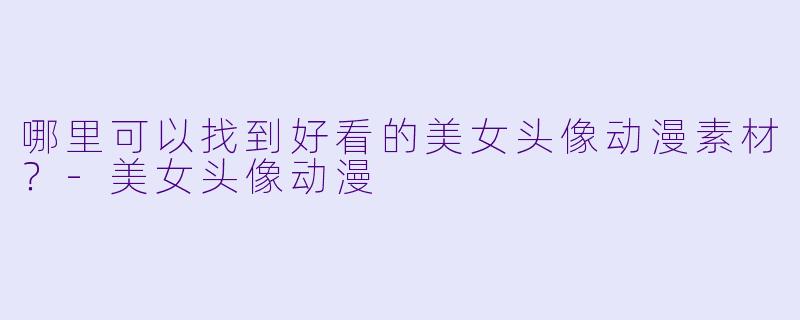 哪里可以找到好看的美女头像动漫素材？-美女头像动漫