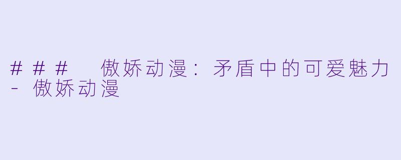 ### 傲娇动漫：矛盾中的可爱魅力-傲娇动漫