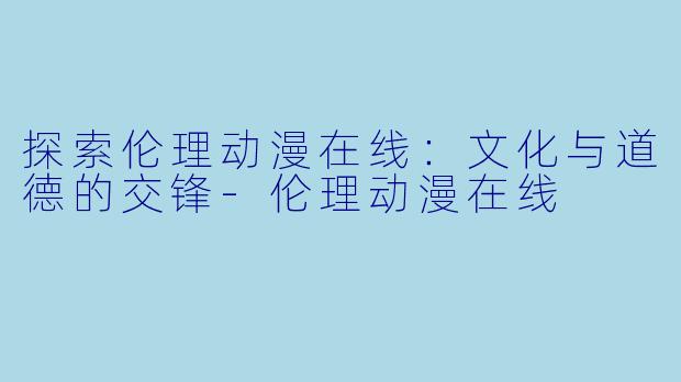 探索伦理动漫在线：文化与道德的交锋-伦理动漫在线