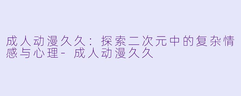 成人动漫久久：探索二次元中的复杂情感与心理-成人动漫久久