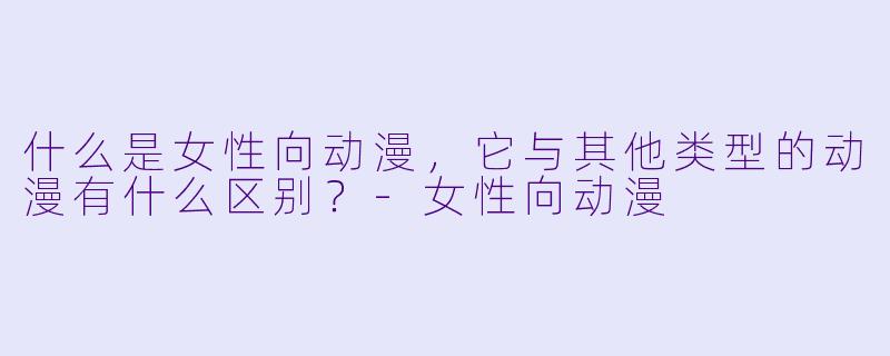 什么是女性向动漫,它与其他类型的动漫有什么区别?