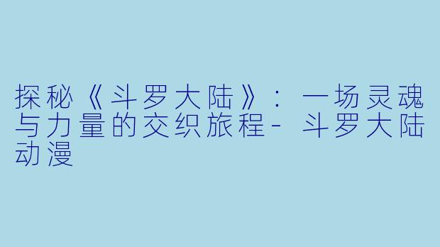 探秘《斗罗大陆》：一场灵魂与力量的交织旅程-斗罗大陆动漫
