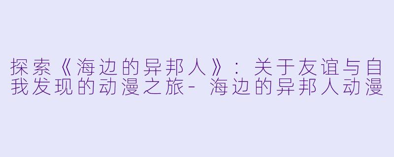 探索《海边的异邦人》：关于友谊与自我发现的动漫之旅-海边的异邦人动漫