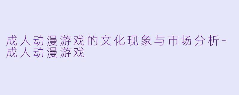 成人动漫游戏的文化现象与市场分析-成人动漫游戏
