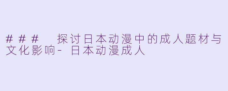 ### 探讨日本动漫中的成人题材与文化影响-日本动漫成人