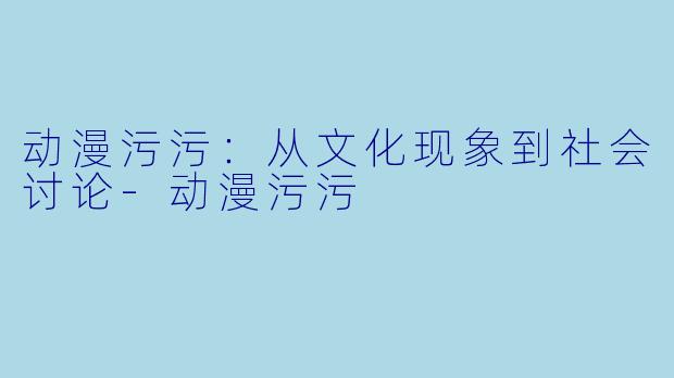动漫污污：从文化现象到社会讨论-动漫污污