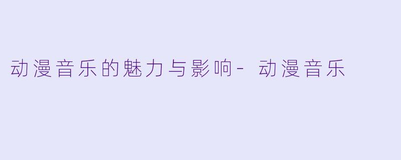 动漫音乐的魅力与影响-动漫音乐