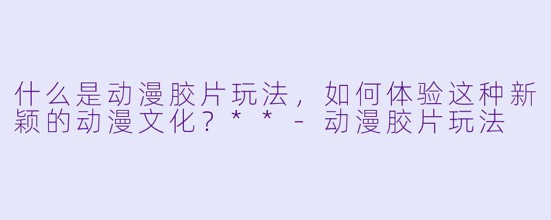 什么是动漫胶片玩法，如何体验这种新颖的动漫文化？**-动漫胶片玩法