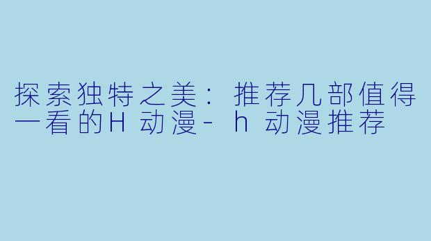 探索独特之美：推荐几部值得一看的H动漫-h动漫推荐