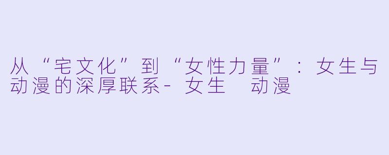 从“宅文化”到“女性力量”：女生与动漫的深厚联系-女生 动漫
