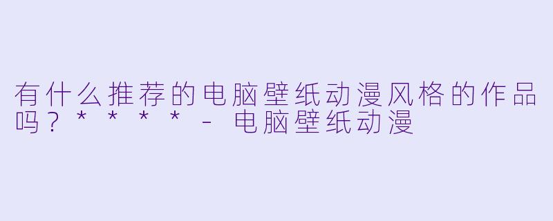 有什么推荐的电脑壁纸动漫风格的作品吗？****