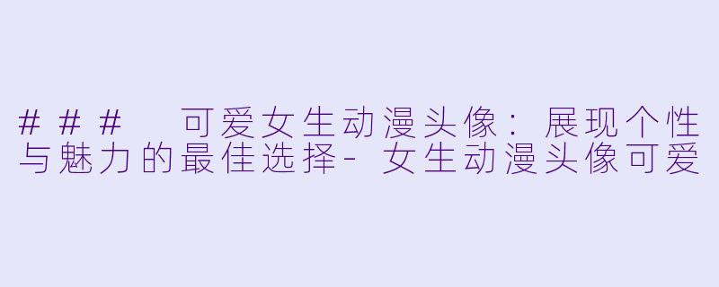 ### 可爱女生动漫头像：展现个性与魅力的最佳选择-女生动漫头像可爱