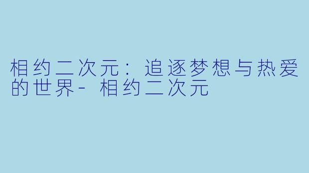 相约二次元：追逐梦想与热爱的世界-相约二次元