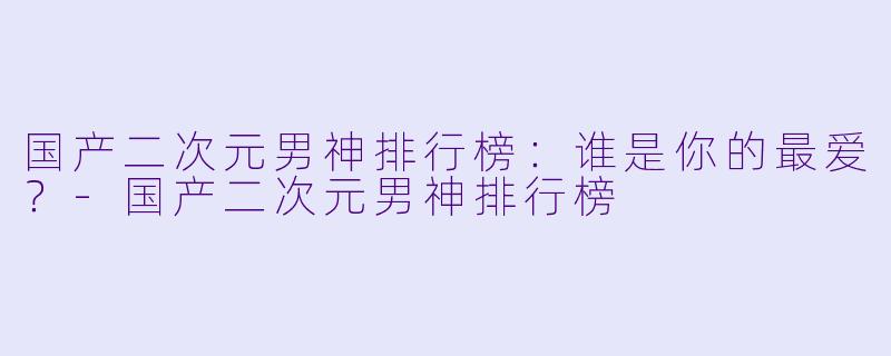 国产二次元男神排行榜：谁是你的最爱？-国产二次元男神排行榜