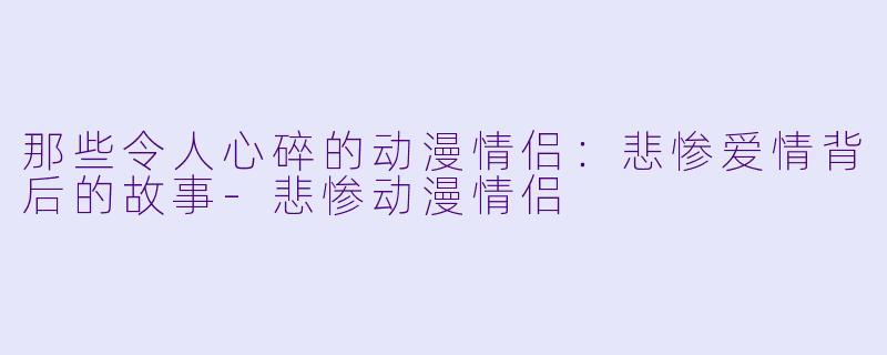 那些令人心碎的动漫情侣：悲惨爱情背后的故事-悲惨动漫情侣