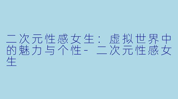 二次元性感女生：虚拟世界中的魅力与个性-二次元性感女生