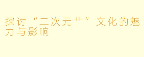 探讨“二次元艹”文化的魅力与影响