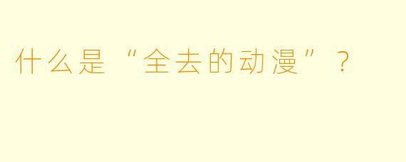 什么是“全去的动漫”?
