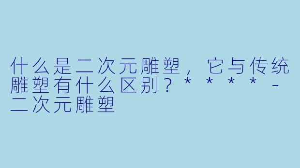 什么是二次元雕塑，它与传统雕塑有什么区别？****-二次元雕塑