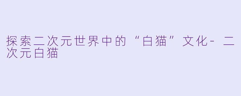 探索二次元世界中的“白猫”文化-二次元白猫