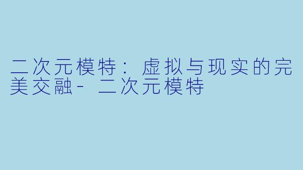 二次元模特：虚拟与现实的完美交融-二次元模特