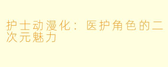 护士动漫化：医护角色的二次元魅力
