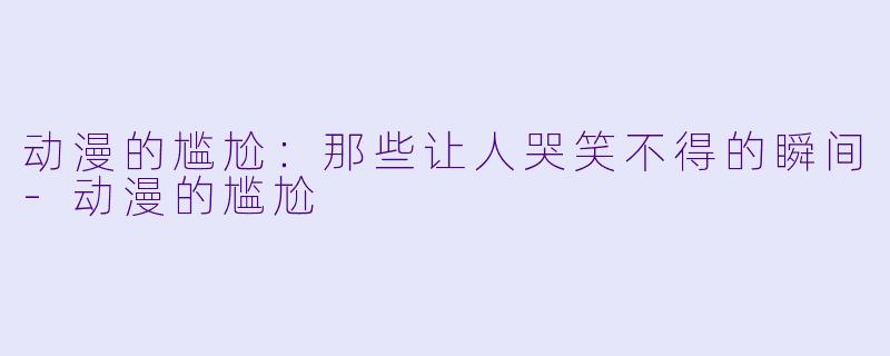 动漫的尴尬：那些让人哭笑不得的瞬间-动漫的尴尬