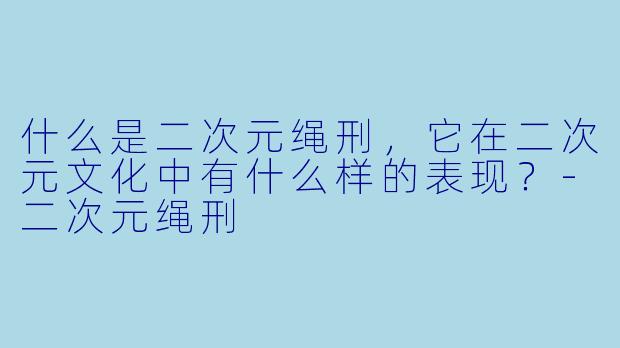 什么是二次元绳刑,它在二次元文化中有什么样的表现?