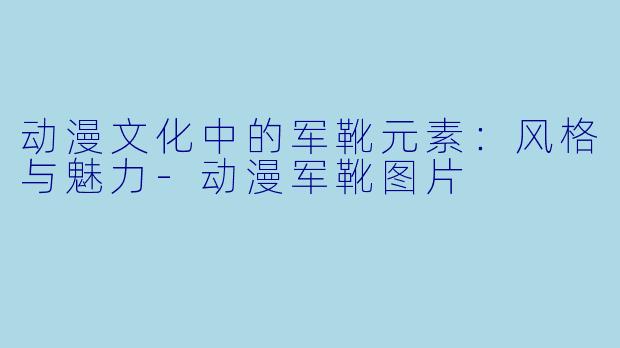 动漫文化中的军靴元素：风格与魅力