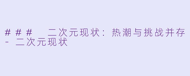 ### 二次元现状：热潮与挑战并存-二次元现状