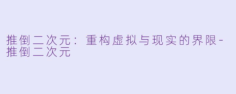推倒二次元：重构虚拟与现实的界限-推倒二次元