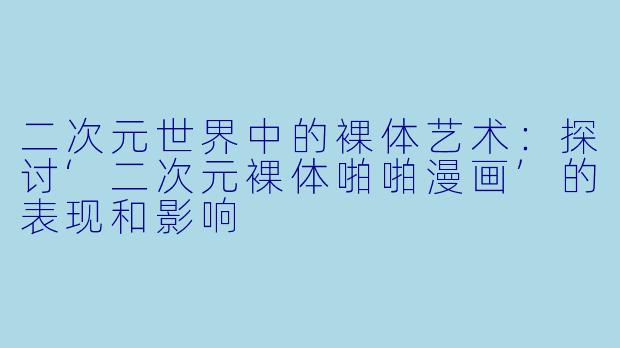 二次元世界中的裸体艺术：探讨‘二次元裸体啪啪漫画’的表现和影响
