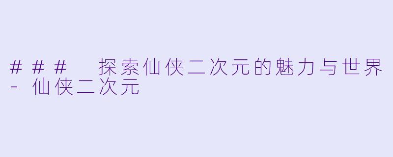 ### 探索仙侠二次元的魅力与世界-仙侠二次元