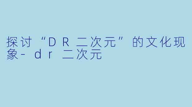 探讨“DR二次元”的文化现象-dr二次元