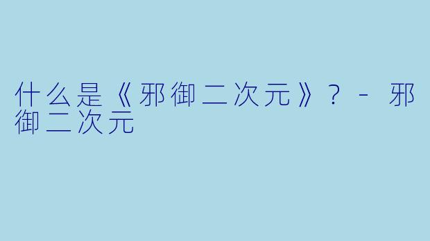 什么是《邪御二次元》？-邪御二次元