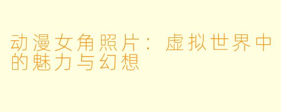 动漫女角照片：虚拟世界中的魅力与幻想