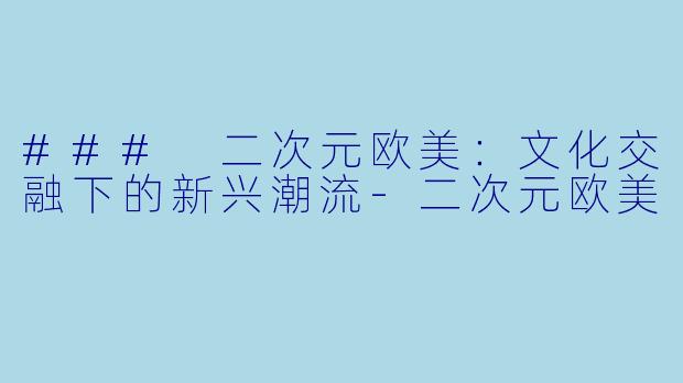 ### 二次元欧美：文化交融下的新兴潮流-二次元欧美