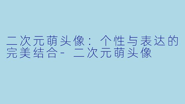 二次元萌头像：个性与表达的完美结合-二次元萌头像