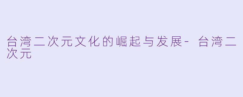 台湾二次元文化的崛起与发展-台湾二次元