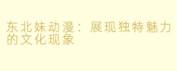 东北妹动漫：展现独特魅力的文化现象