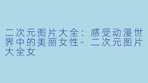 二次元图片大全：感受动漫世界中的美丽女性-二次元图片大全女