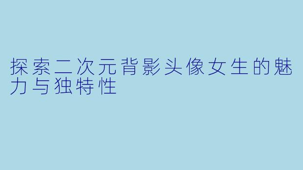 探索二次元背影头像女生的魅力与独特性
