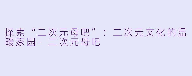 探索“二次元母吧”：二次元文化的温暖家园-二次元母吧