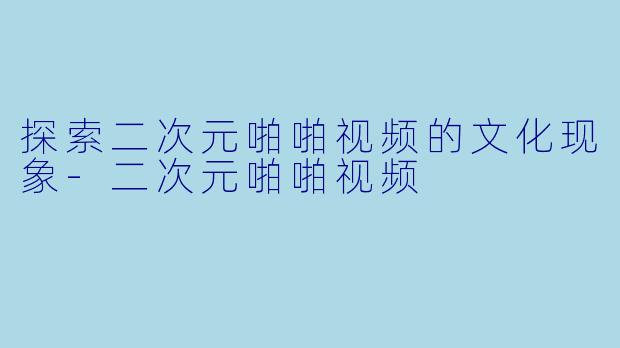 探索二次元啪啪视频的文化现象-二次元啪啪视频