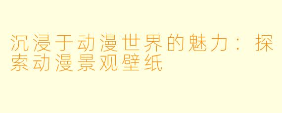 沉浸于动漫世界的魅力：探索动漫景观壁纸