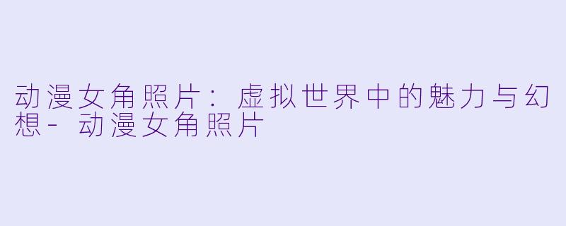 动漫女角照片：虚拟世界中的魅力与幻想-动漫女角照片