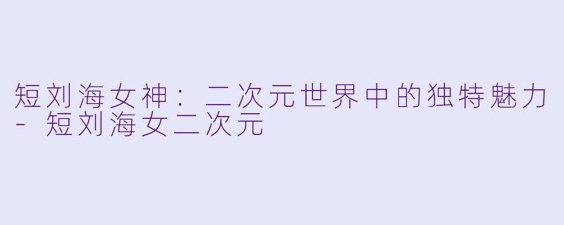 短刘海女神：二次元世界中的独特魅力-短刘海女二次元